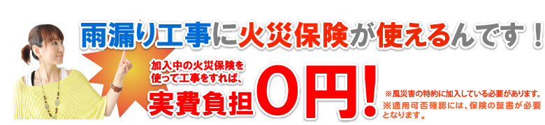 雨漏り工事に火災保険が使えるのをご存知でしたか？加入中の火災保険を使って工事をすれば、実質負担は0円！無料！※当社にて適用可否をお調べいたしますので、お気軽にお尋ねください。※適用には風災害の特約に加入している必要があります。